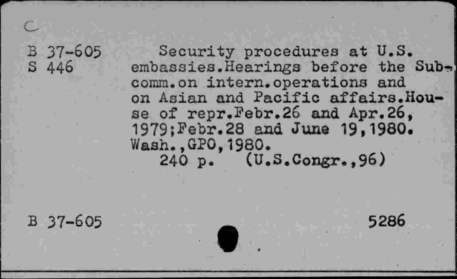 ﻿B 37-605 S 446
Security procedures at U.S. embassies.Hearings before the Sub-> comm.on intern.operations and on Asian and Pacific affairs.House of repr.Pebr.26 and Apr.26, 1979;Pebr.28 and June 19,1980. Wash.,GPO,1980.
240 p. (U.S.Congr.,96)
B 37-605
5286